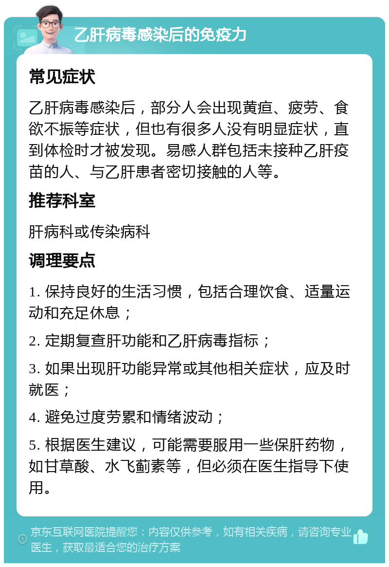 乙肝病毒感染后的免疫力 常见症状 乙肝病毒感染后，部分人会出现黄疸、疲劳、食欲不振等症状，但也有很多人没有明显症状，直到体检时才被发现。易感人群包括未接种乙肝疫苗的人、与乙肝患者密切接触的人等。 推荐科室 肝病科或传染病科 调理要点 1. 保持良好的生活习惯，包括合理饮食、适量运动和充足休息； 2. 定期复查肝功能和乙肝病毒指标； 3. 如果出现肝功能异常或其他相关症状，应及时就医； 4. 避免过度劳累和情绪波动； 5. 根据医生建议，可能需要服用一些保肝药物，如甘草酸、水飞蓟素等，但必须在医生指导下使用。