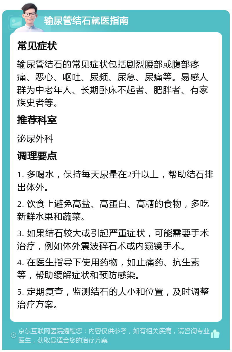 输尿管结石就医指南 常见症状 输尿管结石的常见症状包括剧烈腰部或腹部疼痛、恶心、呕吐、尿频、尿急、尿痛等。易感人群为中老年人、长期卧床不起者、肥胖者、有家族史者等。 推荐科室 泌尿外科 调理要点 1. 多喝水，保持每天尿量在2升以上，帮助结石排出体外。 2. 饮食上避免高盐、高蛋白、高糖的食物，多吃新鲜水果和蔬菜。 3. 如果结石较大或引起严重症状，可能需要手术治疗，例如体外震波碎石术或内窥镜手术。 4. 在医生指导下使用药物，如止痛药、抗生素等，帮助缓解症状和预防感染。 5. 定期复查，监测结石的大小和位置，及时调整治疗方案。