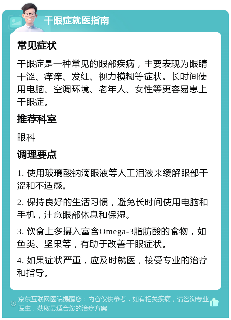 干眼症就医指南 常见症状 干眼症是一种常见的眼部疾病，主要表现为眼睛干涩、痒痒、发红、视力模糊等症状。长时间使用电脑、空调环境、老年人、女性等更容易患上干眼症。 推荐科室 眼科 调理要点 1. 使用玻璃酸钠滴眼液等人工泪液来缓解眼部干涩和不适感。 2. 保持良好的生活习惯，避免长时间使用电脑和手机，注意眼部休息和保湿。 3. 饮食上多摄入富含Omega-3脂肪酸的食物，如鱼类、坚果等，有助于改善干眼症状。 4. 如果症状严重，应及时就医，接受专业的治疗和指导。