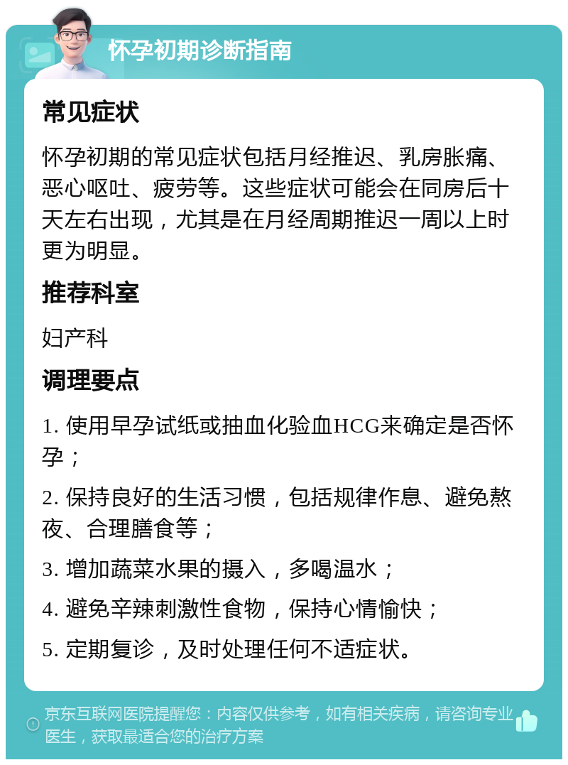 怀孕初期诊断指南 常见症状 怀孕初期的常见症状包括月经推迟、乳房胀痛、恶心呕吐、疲劳等。这些症状可能会在同房后十天左右出现，尤其是在月经周期推迟一周以上时更为明显。 推荐科室 妇产科 调理要点 1. 使用早孕试纸或抽血化验血HCG来确定是否怀孕； 2. 保持良好的生活习惯，包括规律作息、避免熬夜、合理膳食等； 3. 增加蔬菜水果的摄入，多喝温水； 4. 避免辛辣刺激性食物，保持心情愉快； 5. 定期复诊，及时处理任何不适症状。