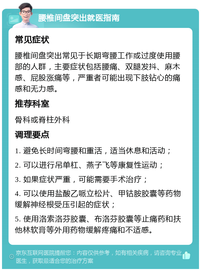 腰椎间盘突出就医指南 常见症状 腰椎间盘突出常见于长期弯腰工作或过度使用腰部的人群，主要症状包括腰痛、双腿发抖、麻木感、屁股涨痛等，严重者可能出现下肢钻心的痛感和无力感。 推荐科室 骨科或脊柱外科 调理要点 1. 避免长时间弯腰和重活，适当休息和活动； 2. 可以进行吊单杠、燕子飞等康复性运动； 3. 如果症状严重，可能需要手术治疗； 4. 可以使用盐酸乙哌立松片、甲钴胺胶囊等药物缓解神经根受压引起的症状； 5. 使用洛索洛芬胶囊、布洛芬胶囊等止痛药和扶他林软膏等外用药物缓解疼痛和不适感。