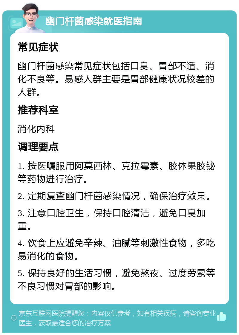 幽门杆菌感染就医指南 常见症状 幽门杆菌感染常见症状包括口臭、胃部不适、消化不良等。易感人群主要是胃部健康状况较差的人群。 推荐科室 消化内科 调理要点 1. 按医嘱服用阿莫西林、克拉霉素、胶体果胶铋等药物进行治疗。 2. 定期复查幽门杆菌感染情况，确保治疗效果。 3. 注意口腔卫生，保持口腔清洁，避免口臭加重。 4. 饮食上应避免辛辣、油腻等刺激性食物，多吃易消化的食物。 5. 保持良好的生活习惯，避免熬夜、过度劳累等不良习惯对胃部的影响。