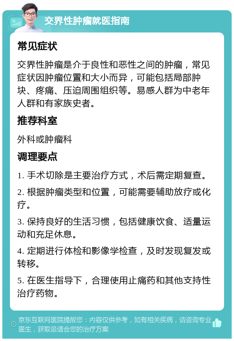 交界性肿瘤就医指南 常见症状 交界性肿瘤是介于良性和恶性之间的肿瘤，常见症状因肿瘤位置和大小而异，可能包括局部肿块、疼痛、压迫周围组织等。易感人群为中老年人群和有家族史者。 推荐科室 外科或肿瘤科 调理要点 1. 手术切除是主要治疗方式，术后需定期复查。 2. 根据肿瘤类型和位置，可能需要辅助放疗或化疗。 3. 保持良好的生活习惯，包括健康饮食、适量运动和充足休息。 4. 定期进行体检和影像学检查，及时发现复发或转移。 5. 在医生指导下，合理使用止痛药和其他支持性治疗药物。