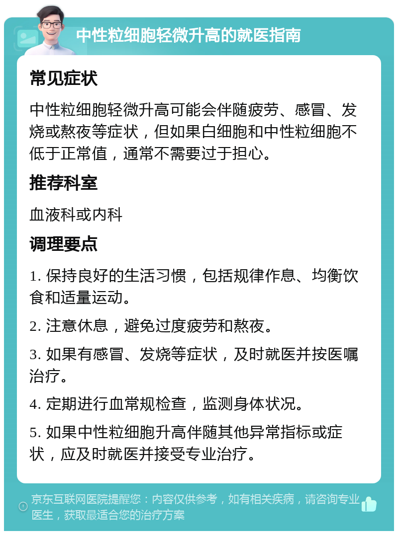 中性粒细胞轻微升高的就医指南 常见症状 中性粒细胞轻微升高可能会伴随疲劳、感冒、发烧或熬夜等症状，但如果白细胞和中性粒细胞不低于正常值，通常不需要过于担心。 推荐科室 血液科或内科 调理要点 1. 保持良好的生活习惯，包括规律作息、均衡饮食和适量运动。 2. 注意休息，避免过度疲劳和熬夜。 3. 如果有感冒、发烧等症状，及时就医并按医嘱治疗。 4. 定期进行血常规检查，监测身体状况。 5. 如果中性粒细胞升高伴随其他异常指标或症状，应及时就医并接受专业治疗。