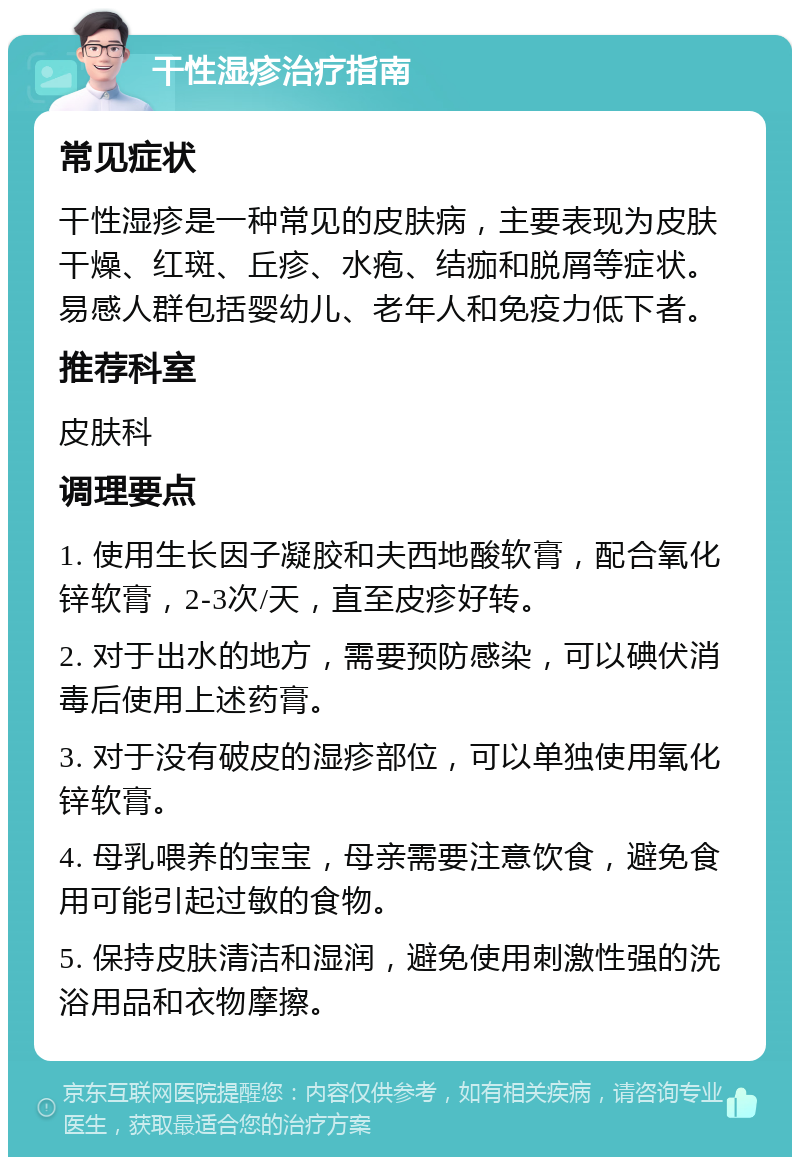 干性湿疹治疗指南 常见症状 干性湿疹是一种常见的皮肤病，主要表现为皮肤干燥、红斑、丘疹、水疱、结痂和脱屑等症状。易感人群包括婴幼儿、老年人和免疫力低下者。 推荐科室 皮肤科 调理要点 1. 使用生长因子凝胶和夫西地酸软膏，配合氧化锌软膏，2-3次/天，直至皮疹好转。 2. 对于出水的地方，需要预防感染，可以碘伏消毒后使用上述药膏。 3. 对于没有破皮的湿疹部位，可以单独使用氧化锌软膏。 4. 母乳喂养的宝宝，母亲需要注意饮食，避免食用可能引起过敏的食物。 5. 保持皮肤清洁和湿润，避免使用刺激性强的洗浴用品和衣物摩擦。