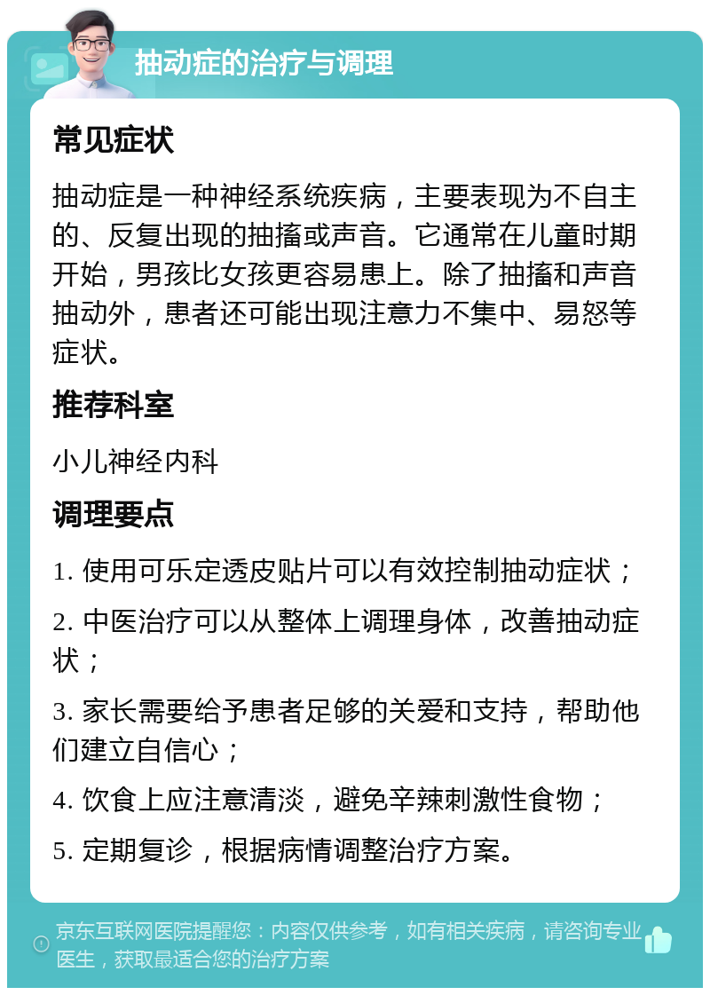 抽动症的治疗与调理 常见症状 抽动症是一种神经系统疾病，主要表现为不自主的、反复出现的抽搐或声音。它通常在儿童时期开始，男孩比女孩更容易患上。除了抽搐和声音抽动外，患者还可能出现注意力不集中、易怒等症状。 推荐科室 小儿神经内科 调理要点 1. 使用可乐定透皮贴片可以有效控制抽动症状； 2. 中医治疗可以从整体上调理身体，改善抽动症状； 3. 家长需要给予患者足够的关爱和支持，帮助他们建立自信心； 4. 饮食上应注意清淡，避免辛辣刺激性食物； 5. 定期复诊，根据病情调整治疗方案。