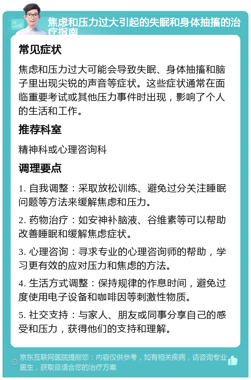 焦虑和压力过大引起的失眠和身体抽搐的治疗指南 常见症状 焦虑和压力过大可能会导致失眠、身体抽搐和脑子里出现尖锐的声音等症状。这些症状通常在面临重要考试或其他压力事件时出现，影响了个人的生活和工作。 推荐科室 精神科或心理咨询科 调理要点 1. 自我调整：采取放松训练、避免过分关注睡眠问题等方法来缓解焦虑和压力。 2. 药物治疗：如安神补脑液、谷维素等可以帮助改善睡眠和缓解焦虑症状。 3. 心理咨询：寻求专业的心理咨询师的帮助，学习更有效的应对压力和焦虑的方法。 4. 生活方式调整：保持规律的作息时间，避免过度使用电子设备和咖啡因等刺激性物质。 5. 社交支持：与家人、朋友或同事分享自己的感受和压力，获得他们的支持和理解。