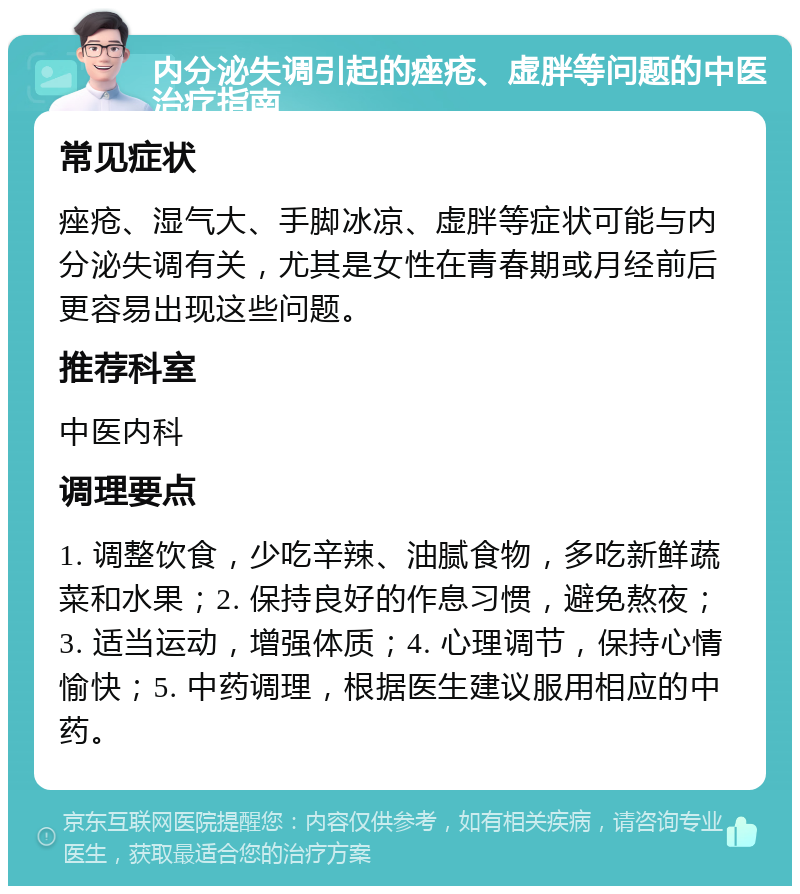 内分泌失调引起的痤疮、虚胖等问题的中医治疗指南 常见症状 痤疮、湿气大、手脚冰凉、虚胖等症状可能与内分泌失调有关，尤其是女性在青春期或月经前后更容易出现这些问题。 推荐科室 中医内科 调理要点 1. 调整饮食，少吃辛辣、油腻食物，多吃新鲜蔬菜和水果；2. 保持良好的作息习惯，避免熬夜；3. 适当运动，增强体质；4. 心理调节，保持心情愉快；5. 中药调理，根据医生建议服用相应的中药。