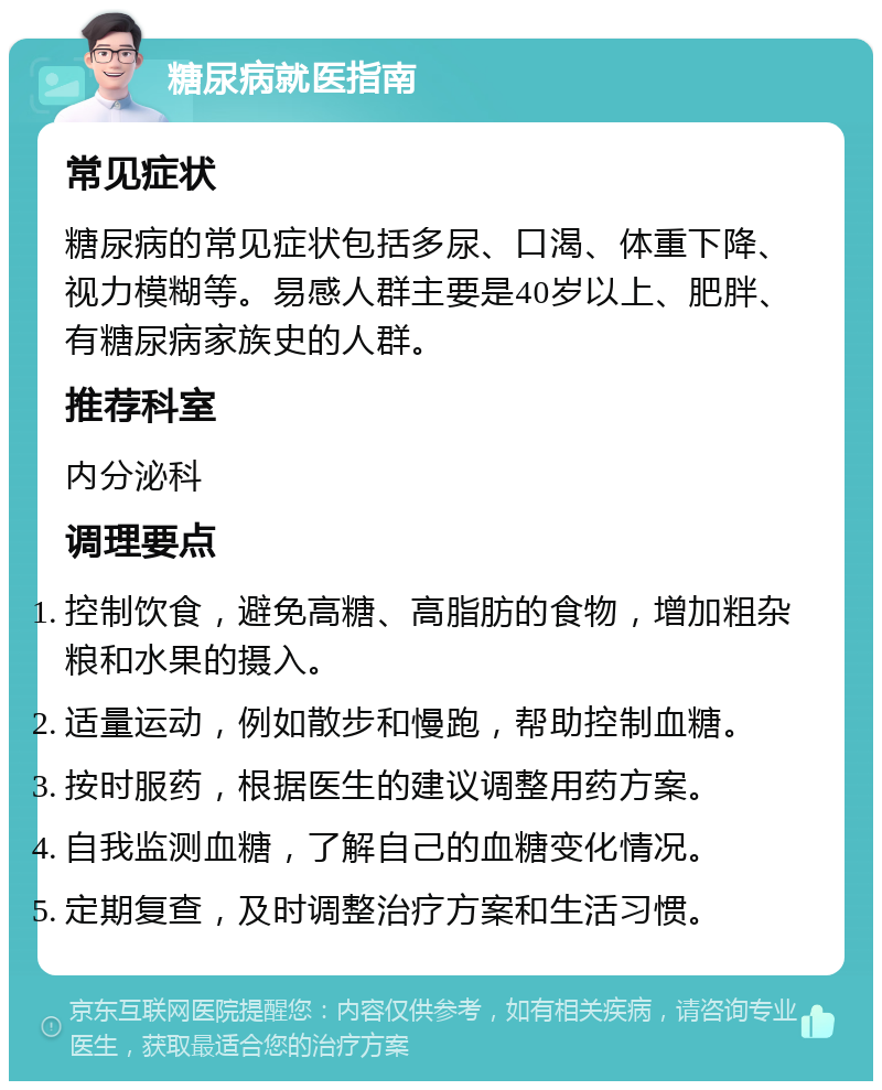 糖尿病就医指南 常见症状 糖尿病的常见症状包括多尿、口渴、体重下降、视力模糊等。易感人群主要是40岁以上、肥胖、有糖尿病家族史的人群。 推荐科室 内分泌科 调理要点 控制饮食，避免高糖、高脂肪的食物，增加粗杂粮和水果的摄入。 适量运动，例如散步和慢跑，帮助控制血糖。 按时服药，根据医生的建议调整用药方案。 自我监测血糖，了解自己的血糖变化情况。 定期复查，及时调整治疗方案和生活习惯。