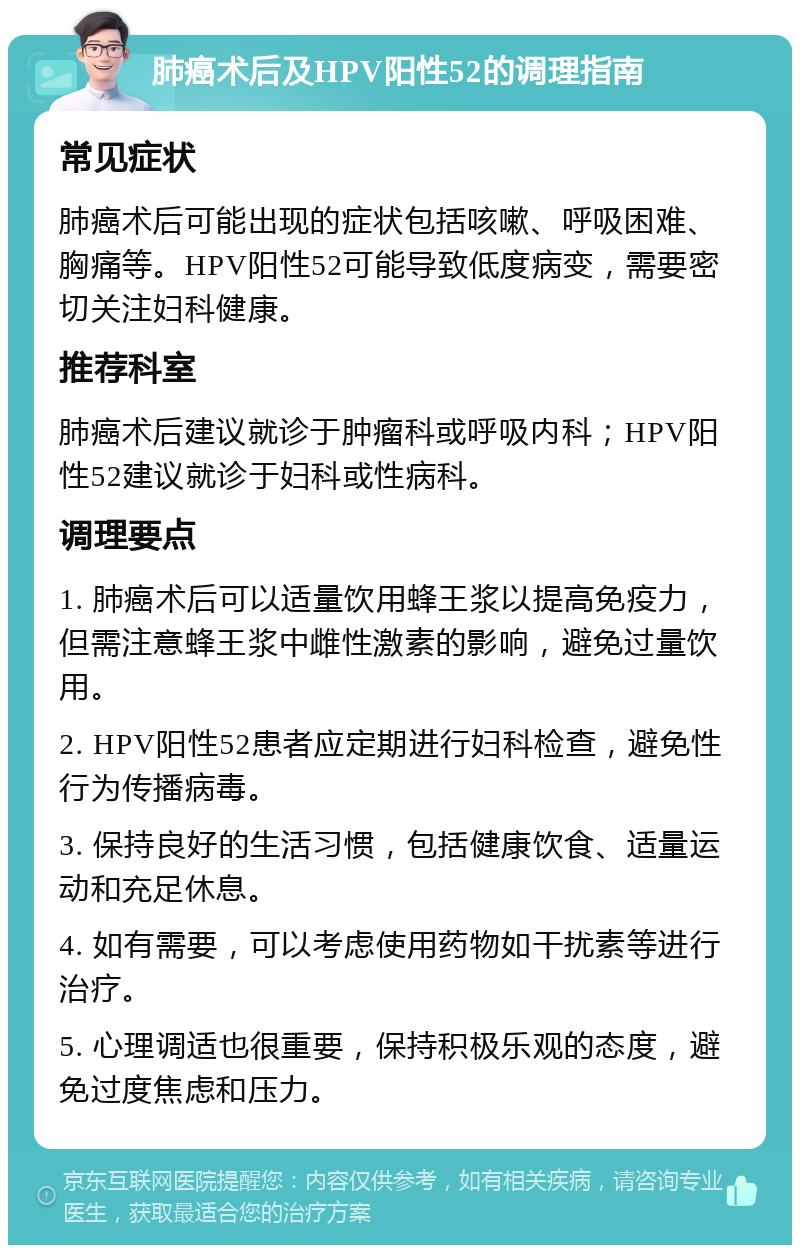 肺癌术后及HPV阳性52的调理指南 常见症状 肺癌术后可能出现的症状包括咳嗽、呼吸困难、胸痛等。HPV阳性52可能导致低度病变，需要密切关注妇科健康。 推荐科室 肺癌术后建议就诊于肿瘤科或呼吸内科；HPV阳性52建议就诊于妇科或性病科。 调理要点 1. 肺癌术后可以适量饮用蜂王浆以提高免疫力，但需注意蜂王浆中雌性激素的影响，避免过量饮用。 2. HPV阳性52患者应定期进行妇科检查，避免性行为传播病毒。 3. 保持良好的生活习惯，包括健康饮食、适量运动和充足休息。 4. 如有需要，可以考虑使用药物如干扰素等进行治疗。 5. 心理调适也很重要，保持积极乐观的态度，避免过度焦虑和压力。