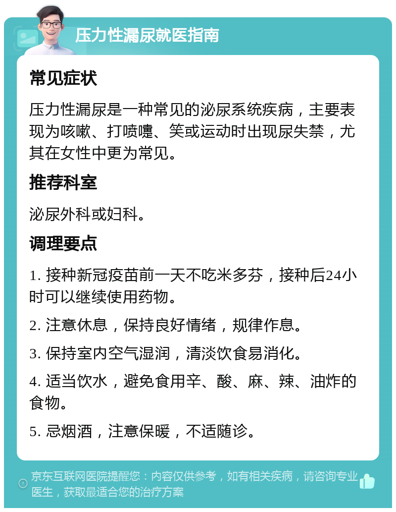 压力性漏尿就医指南 常见症状 压力性漏尿是一种常见的泌尿系统疾病，主要表现为咳嗽、打喷嚏、笑或运动时出现尿失禁，尤其在女性中更为常见。 推荐科室 泌尿外科或妇科。 调理要点 1. 接种新冠疫苗前一天不吃米多芬，接种后24小时可以继续使用药物。 2. 注意休息，保持良好情绪，规律作息。 3. 保持室内空气湿润，清淡饮食易消化。 4. 适当饮水，避免食用辛、酸、麻、辣、油炸的食物。 5. 忌烟酒，注意保暖，不适随诊。