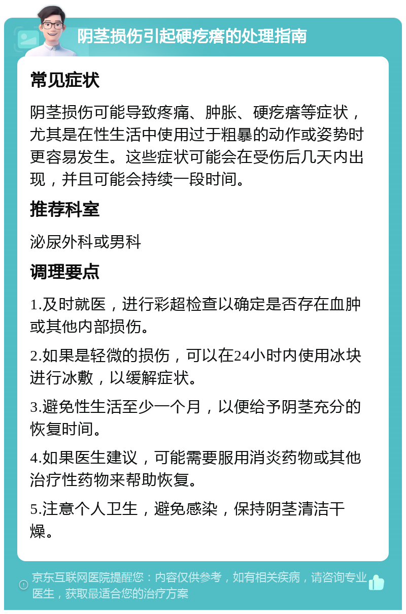 阴茎损伤引起硬疙瘩的处理指南 常见症状 阴茎损伤可能导致疼痛、肿胀、硬疙瘩等症状，尤其是在性生活中使用过于粗暴的动作或姿势时更容易发生。这些症状可能会在受伤后几天内出现，并且可能会持续一段时间。 推荐科室 泌尿外科或男科 调理要点 1.及时就医，进行彩超检查以确定是否存在血肿或其他内部损伤。 2.如果是轻微的损伤，可以在24小时内使用冰块进行冰敷，以缓解症状。 3.避免性生活至少一个月，以便给予阴茎充分的恢复时间。 4.如果医生建议，可能需要服用消炎药物或其他治疗性药物来帮助恢复。 5.注意个人卫生，避免感染，保持阴茎清洁干燥。