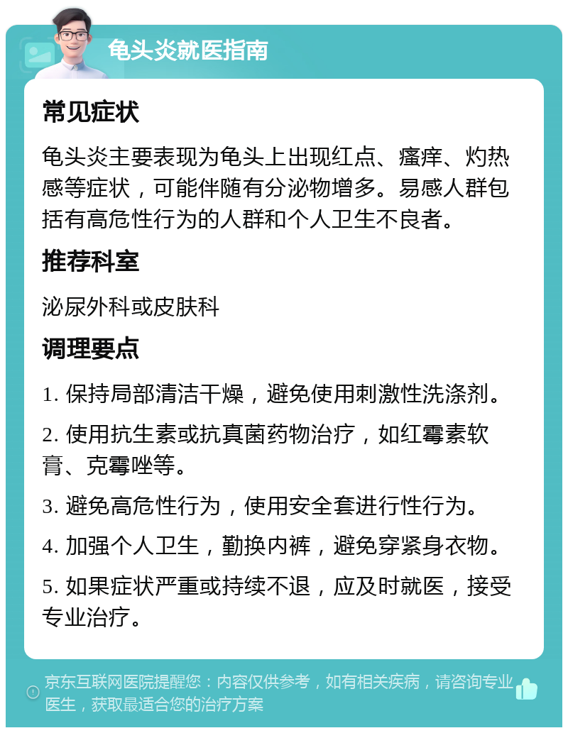 龟头炎就医指南 常见症状 龟头炎主要表现为龟头上出现红点、瘙痒、灼热感等症状，可能伴随有分泌物增多。易感人群包括有高危性行为的人群和个人卫生不良者。 推荐科室 泌尿外科或皮肤科 调理要点 1. 保持局部清洁干燥，避免使用刺激性洗涤剂。 2. 使用抗生素或抗真菌药物治疗，如红霉素软膏、克霉唑等。 3. 避免高危性行为，使用安全套进行性行为。 4. 加强个人卫生，勤换内裤，避免穿紧身衣物。 5. 如果症状严重或持续不退，应及时就医，接受专业治疗。