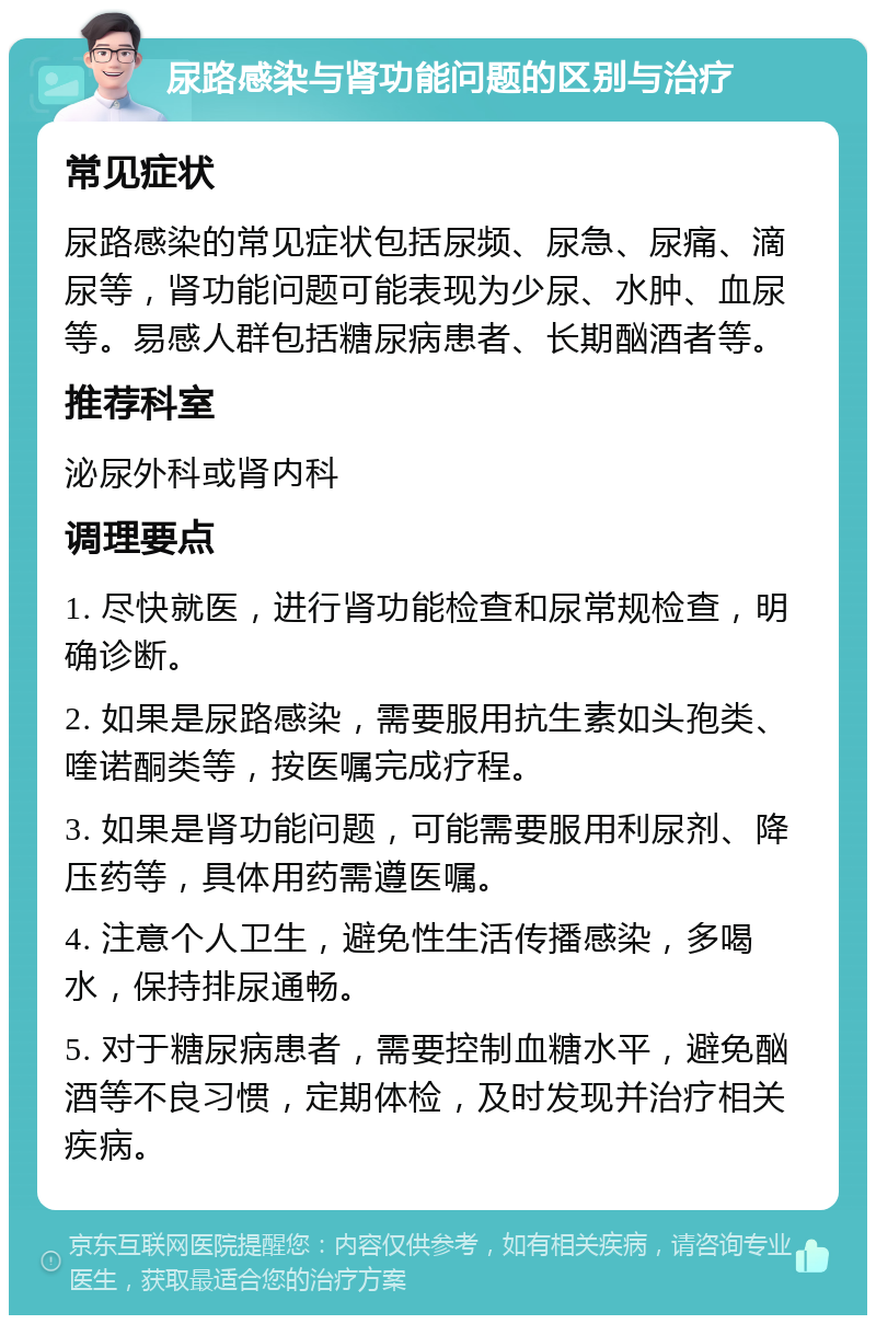 尿路感染与肾功能问题的区别与治疗 常见症状 尿路感染的常见症状包括尿频、尿急、尿痛、滴尿等，肾功能问题可能表现为少尿、水肿、血尿等。易感人群包括糖尿病患者、长期酗酒者等。 推荐科室 泌尿外科或肾内科 调理要点 1. 尽快就医，进行肾功能检查和尿常规检查，明确诊断。 2. 如果是尿路感染，需要服用抗生素如头孢类、喹诺酮类等，按医嘱完成疗程。 3. 如果是肾功能问题，可能需要服用利尿剂、降压药等，具体用药需遵医嘱。 4. 注意个人卫生，避免性生活传播感染，多喝水，保持排尿通畅。 5. 对于糖尿病患者，需要控制血糖水平，避免酗酒等不良习惯，定期体检，及时发现并治疗相关疾病。