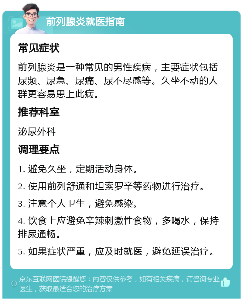 前列腺炎就医指南 常见症状 前列腺炎是一种常见的男性疾病，主要症状包括尿频、尿急、尿痛、尿不尽感等。久坐不动的人群更容易患上此病。 推荐科室 泌尿外科 调理要点 1. 避免久坐，定期活动身体。 2. 使用前列舒通和坦索罗辛等药物进行治疗。 3. 注意个人卫生，避免感染。 4. 饮食上应避免辛辣刺激性食物，多喝水，保持排尿通畅。 5. 如果症状严重，应及时就医，避免延误治疗。