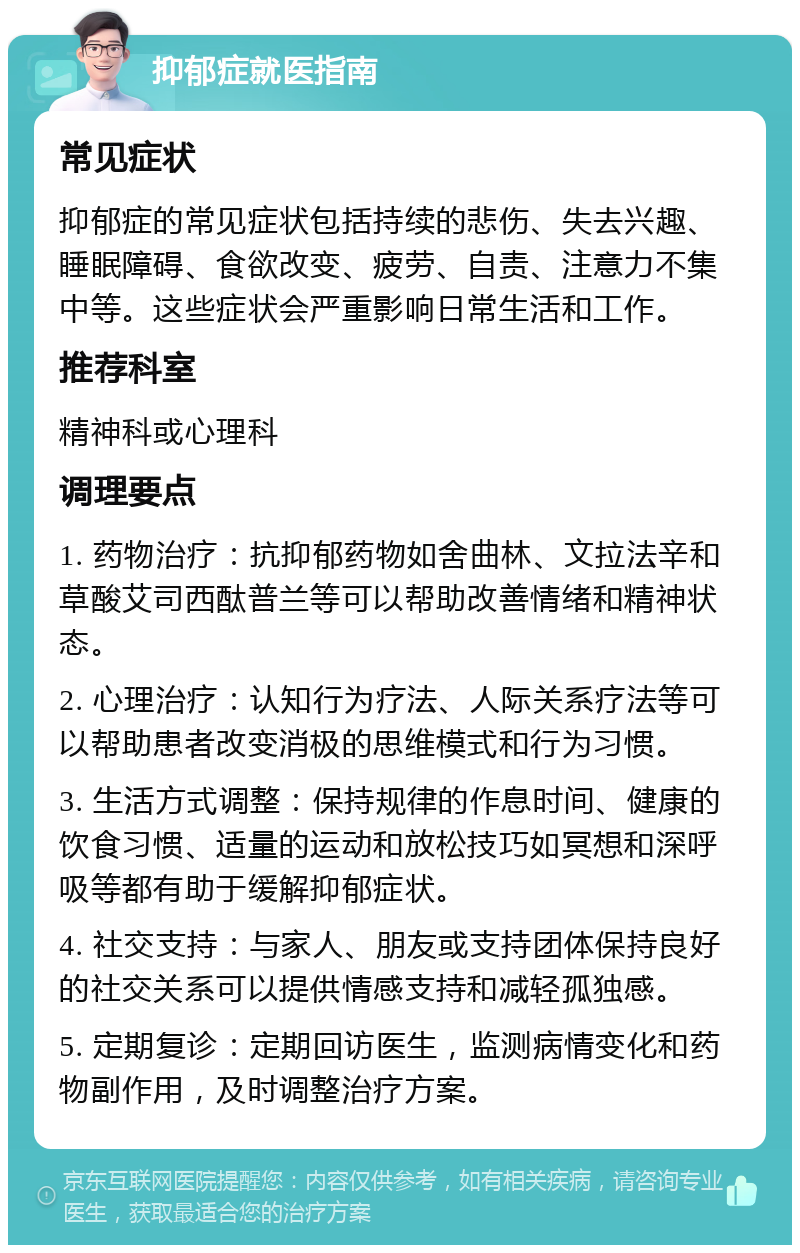 抑郁症就医指南 常见症状 抑郁症的常见症状包括持续的悲伤、失去兴趣、睡眠障碍、食欲改变、疲劳、自责、注意力不集中等。这些症状会严重影响日常生活和工作。 推荐科室 精神科或心理科 调理要点 1. 药物治疗：抗抑郁药物如舍曲林、文拉法辛和草酸艾司西酞普兰等可以帮助改善情绪和精神状态。 2. 心理治疗：认知行为疗法、人际关系疗法等可以帮助患者改变消极的思维模式和行为习惯。 3. 生活方式调整：保持规律的作息时间、健康的饮食习惯、适量的运动和放松技巧如冥想和深呼吸等都有助于缓解抑郁症状。 4. 社交支持：与家人、朋友或支持团体保持良好的社交关系可以提供情感支持和减轻孤独感。 5. 定期复诊：定期回访医生，监测病情变化和药物副作用，及时调整治疗方案。