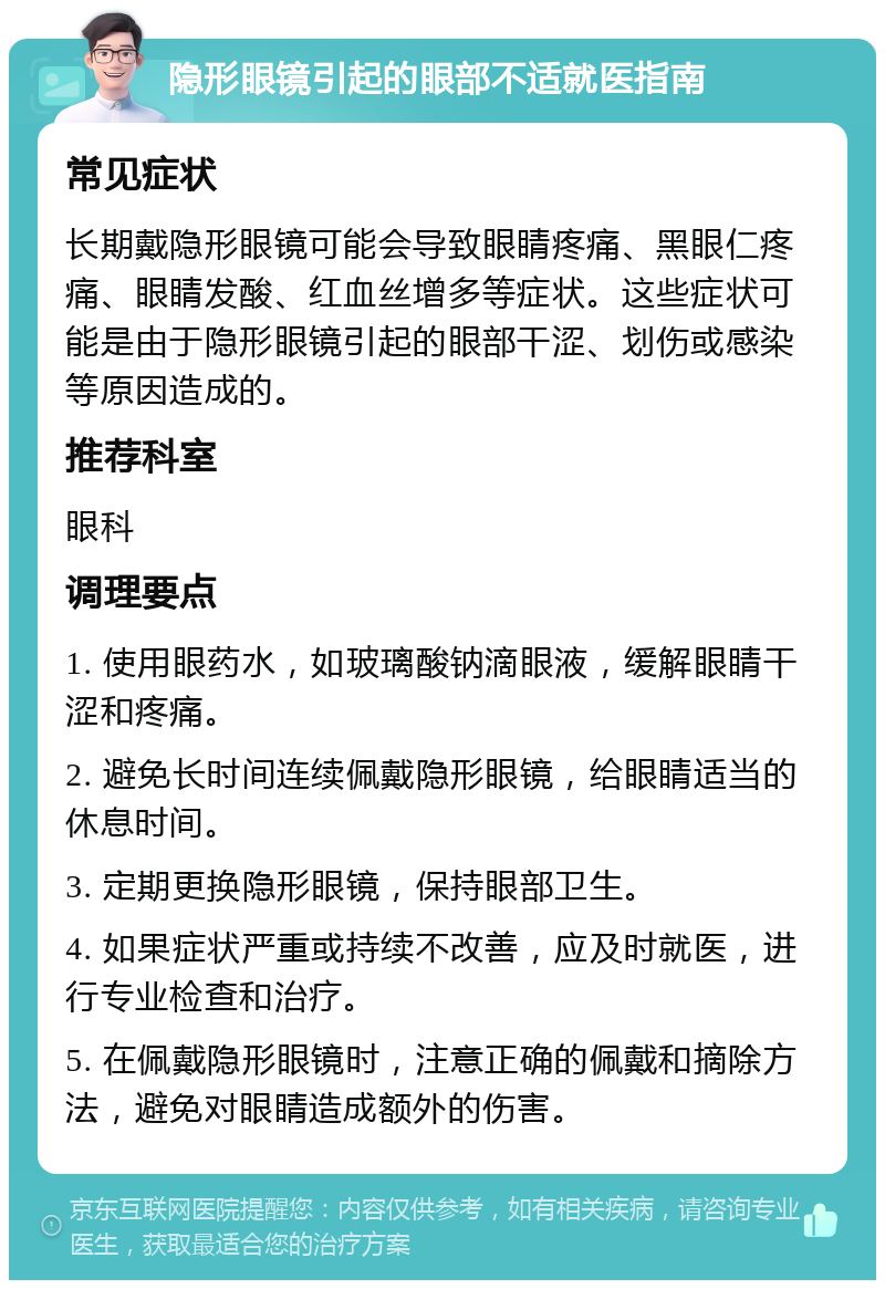 隐形眼镜引起的眼部不适就医指南 常见症状 长期戴隐形眼镜可能会导致眼睛疼痛、黑眼仁疼痛、眼睛发酸、红血丝增多等症状。这些症状可能是由于隐形眼镜引起的眼部干涩、划伤或感染等原因造成的。 推荐科室 眼科 调理要点 1. 使用眼药水，如玻璃酸钠滴眼液，缓解眼睛干涩和疼痛。 2. 避免长时间连续佩戴隐形眼镜，给眼睛适当的休息时间。 3. 定期更换隐形眼镜，保持眼部卫生。 4. 如果症状严重或持续不改善，应及时就医，进行专业检查和治疗。 5. 在佩戴隐形眼镜时，注意正确的佩戴和摘除方法，避免对眼睛造成额外的伤害。