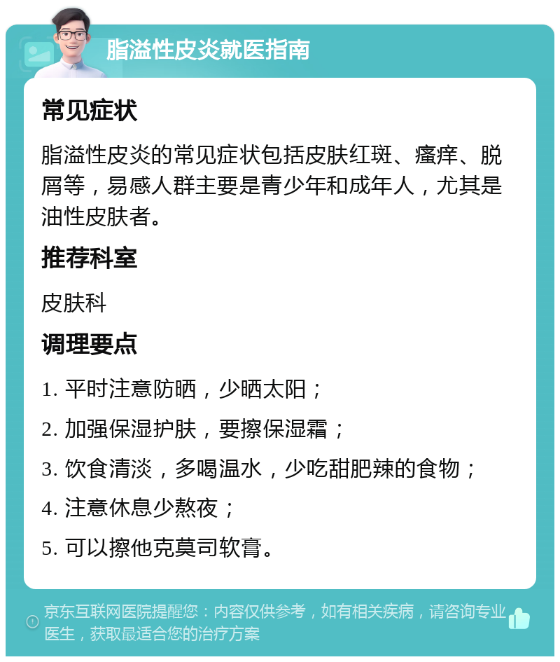 脂溢性皮炎就医指南 常见症状 脂溢性皮炎的常见症状包括皮肤红斑、瘙痒、脱屑等，易感人群主要是青少年和成年人，尤其是油性皮肤者。 推荐科室 皮肤科 调理要点 1. 平时注意防晒，少晒太阳； 2. 加强保湿护肤，要擦保湿霜； 3. 饮食清淡，多喝温水，少吃甜肥辣的食物； 4. 注意休息少熬夜； 5. 可以擦他克莫司软膏。