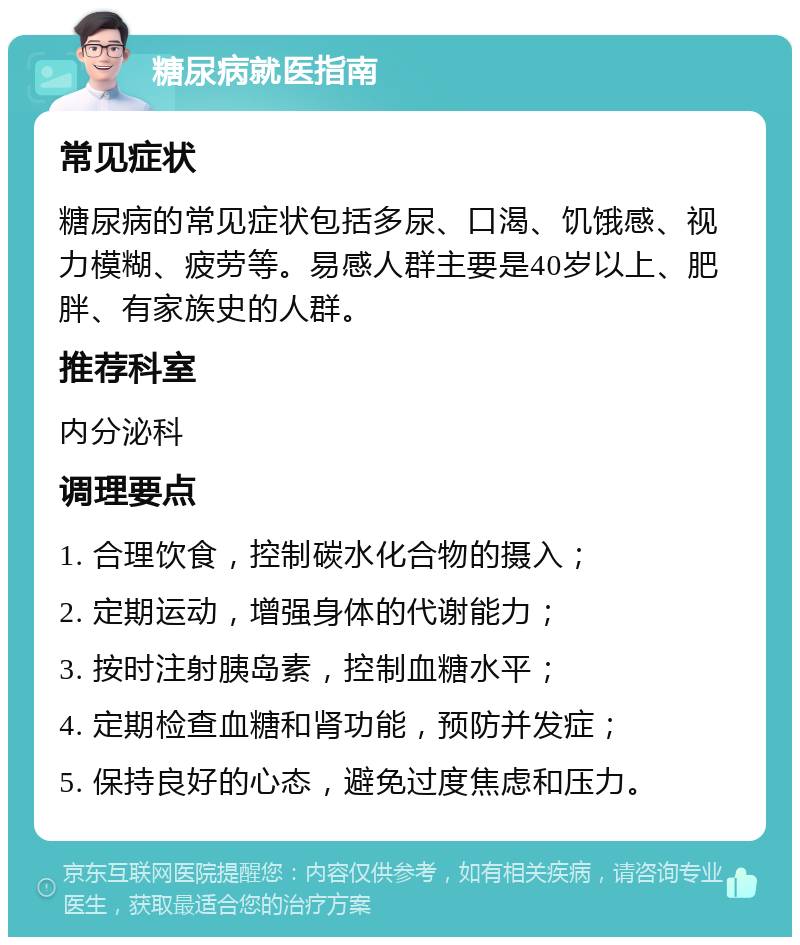 糖尿病就医指南 常见症状 糖尿病的常见症状包括多尿、口渴、饥饿感、视力模糊、疲劳等。易感人群主要是40岁以上、肥胖、有家族史的人群。 推荐科室 内分泌科 调理要点 1. 合理饮食，控制碳水化合物的摄入； 2. 定期运动，增强身体的代谢能力； 3. 按时注射胰岛素，控制血糖水平； 4. 定期检查血糖和肾功能，预防并发症； 5. 保持良好的心态，避免过度焦虑和压力。