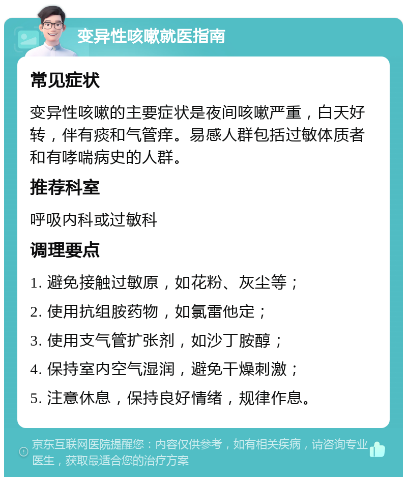 变异性咳嗽就医指南 常见症状 变异性咳嗽的主要症状是夜间咳嗽严重，白天好转，伴有痰和气管痒。易感人群包括过敏体质者和有哮喘病史的人群。 推荐科室 呼吸内科或过敏科 调理要点 1. 避免接触过敏原，如花粉、灰尘等； 2. 使用抗组胺药物，如氯雷他定； 3. 使用支气管扩张剂，如沙丁胺醇； 4. 保持室内空气湿润，避免干燥刺激； 5. 注意休息，保持良好情绪，规律作息。