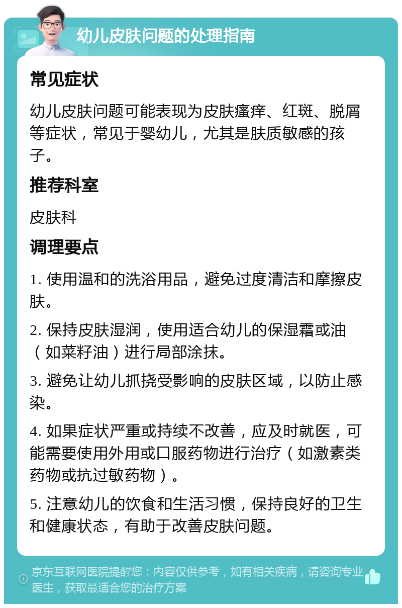 幼儿皮肤问题的处理指南 常见症状 幼儿皮肤问题可能表现为皮肤瘙痒、红斑、脱屑等症状，常见于婴幼儿，尤其是肤质敏感的孩子。 推荐科室 皮肤科 调理要点 1. 使用温和的洗浴用品，避免过度清洁和摩擦皮肤。 2. 保持皮肤湿润，使用适合幼儿的保湿霜或油（如菜籽油）进行局部涂抹。 3. 避免让幼儿抓挠受影响的皮肤区域，以防止感染。 4. 如果症状严重或持续不改善，应及时就医，可能需要使用外用或口服药物进行治疗（如激素类药物或抗过敏药物）。 5. 注意幼儿的饮食和生活习惯，保持良好的卫生和健康状态，有助于改善皮肤问题。