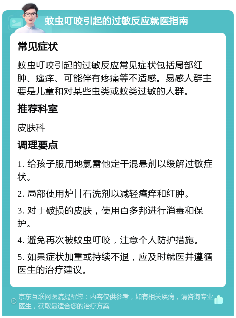 蚊虫叮咬引起的过敏反应就医指南 常见症状 蚊虫叮咬引起的过敏反应常见症状包括局部红肿、瘙痒、可能伴有疼痛等不适感。易感人群主要是儿童和对某些虫类或蚊类过敏的人群。 推荐科室 皮肤科 调理要点 1. 给孩子服用地氯雷他定干混悬剂以缓解过敏症状。 2. 局部使用炉甘石洗剂以减轻瘙痒和红肿。 3. 对于破损的皮肤，使用百多邦进行消毒和保护。 4. 避免再次被蚊虫叮咬，注意个人防护措施。 5. 如果症状加重或持续不退，应及时就医并遵循医生的治疗建议。