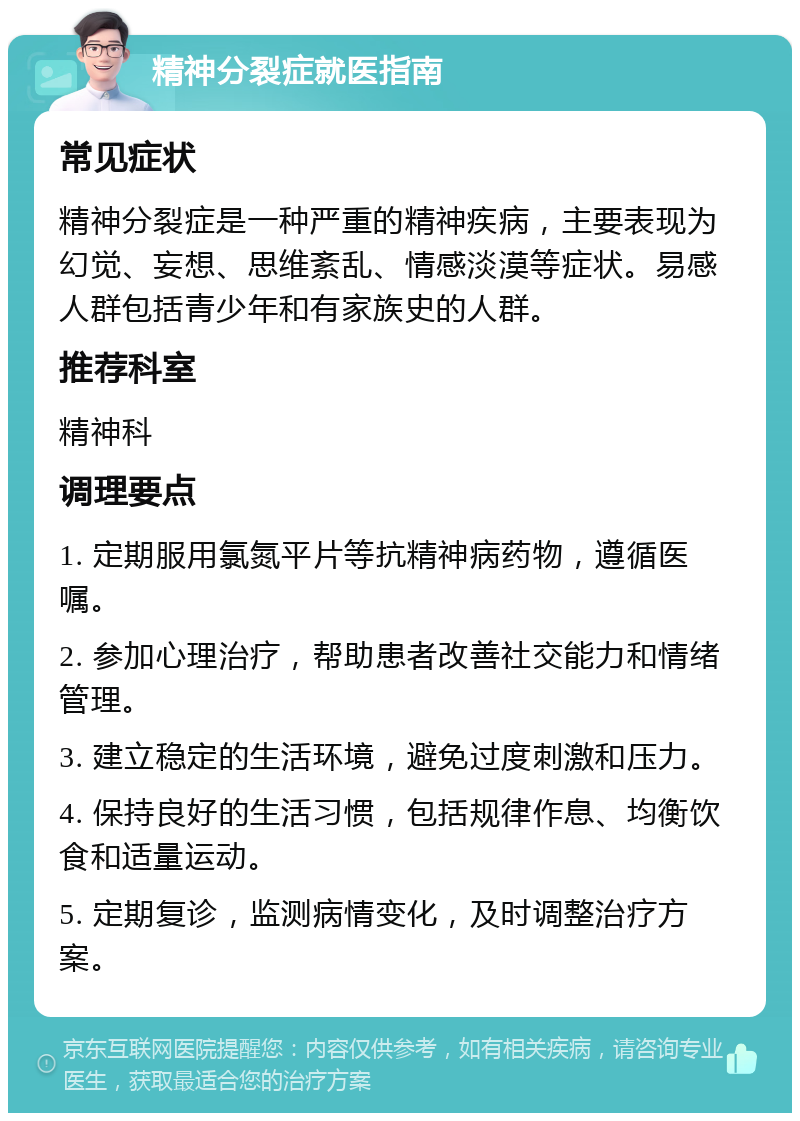 精神分裂症就医指南 常见症状 精神分裂症是一种严重的精神疾病，主要表现为幻觉、妄想、思维紊乱、情感淡漠等症状。易感人群包括青少年和有家族史的人群。 推荐科室 精神科 调理要点 1. 定期服用氯氮平片等抗精神病药物，遵循医嘱。 2. 参加心理治疗，帮助患者改善社交能力和情绪管理。 3. 建立稳定的生活环境，避免过度刺激和压力。 4. 保持良好的生活习惯，包括规律作息、均衡饮食和适量运动。 5. 定期复诊，监测病情变化，及时调整治疗方案。