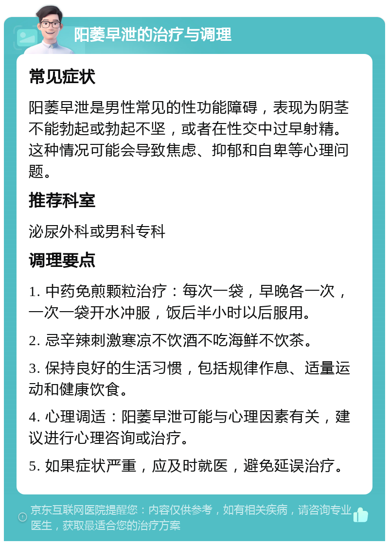 阳萎早泄的治疗与调理 常见症状 阳萎早泄是男性常见的性功能障碍，表现为阴茎不能勃起或勃起不坚，或者在性交中过早射精。这种情况可能会导致焦虑、抑郁和自卑等心理问题。 推荐科室 泌尿外科或男科专科 调理要点 1. 中药免煎颗粒治疗：每次一袋，早晚各一次，一次一袋开水冲服，饭后半小时以后服用。 2. 忌辛辣刺激寒凉不饮酒不吃海鲜不饮茶。 3. 保持良好的生活习惯，包括规律作息、适量运动和健康饮食。 4. 心理调适：阳萎早泄可能与心理因素有关，建议进行心理咨询或治疗。 5. 如果症状严重，应及时就医，避免延误治疗。