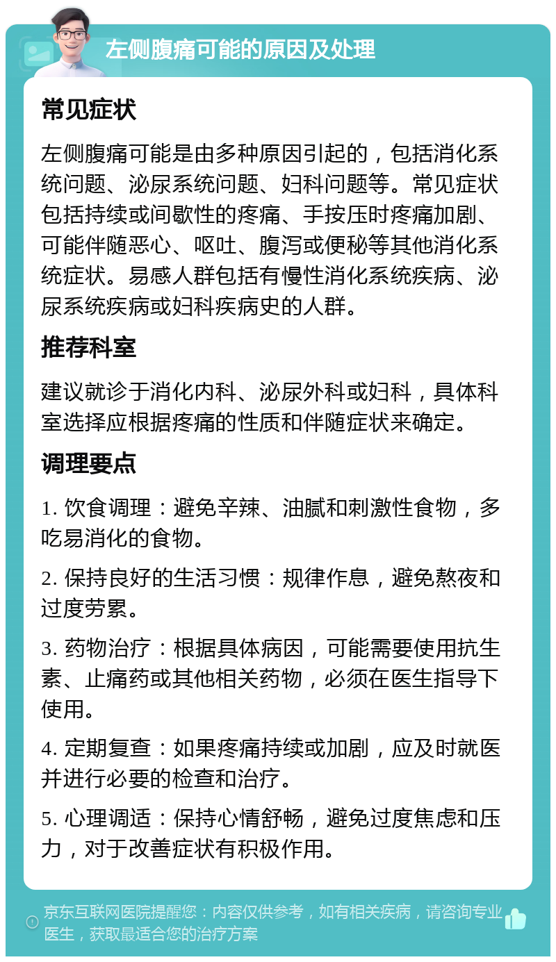 左侧腹痛可能的原因及处理 常见症状 左侧腹痛可能是由多种原因引起的，包括消化系统问题、泌尿系统问题、妇科问题等。常见症状包括持续或间歇性的疼痛、手按压时疼痛加剧、可能伴随恶心、呕吐、腹泻或便秘等其他消化系统症状。易感人群包括有慢性消化系统疾病、泌尿系统疾病或妇科疾病史的人群。 推荐科室 建议就诊于消化内科、泌尿外科或妇科，具体科室选择应根据疼痛的性质和伴随症状来确定。 调理要点 1. 饮食调理：避免辛辣、油腻和刺激性食物，多吃易消化的食物。 2. 保持良好的生活习惯：规律作息，避免熬夜和过度劳累。 3. 药物治疗：根据具体病因，可能需要使用抗生素、止痛药或其他相关药物，必须在医生指导下使用。 4. 定期复查：如果疼痛持续或加剧，应及时就医并进行必要的检查和治疗。 5. 心理调适：保持心情舒畅，避免过度焦虑和压力，对于改善症状有积极作用。