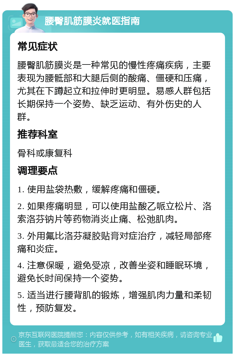 腰臀肌筋膜炎就医指南 常见症状 腰臀肌筋膜炎是一种常见的慢性疼痛疾病，主要表现为腰骶部和大腿后侧的酸痛、僵硬和压痛，尤其在下蹲起立和拉伸时更明显。易感人群包括长期保持一个姿势、缺乏运动、有外伤史的人群。 推荐科室 骨科或康复科 调理要点 1. 使用盐袋热敷，缓解疼痛和僵硬。 2. 如果疼痛明显，可以使用盐酸乙哌立松片、洛索洛芬钠片等药物消炎止痛、松弛肌肉。 3. 外用氟比洛芬凝胶贴膏对症治疗，减轻局部疼痛和炎症。 4. 注意保暖，避免受凉，改善坐姿和睡眠环境，避免长时间保持一个姿势。 5. 适当进行腰背肌的锻炼，增强肌肉力量和柔韧性，预防复发。