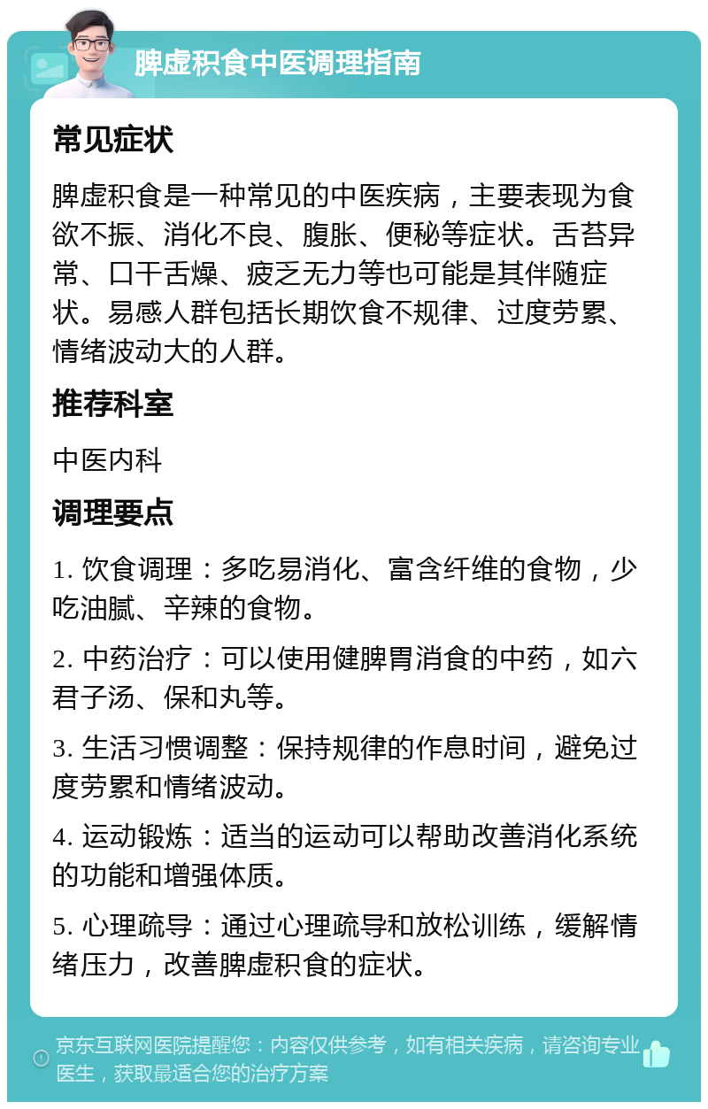 脾虚积食中医调理指南 常见症状 脾虚积食是一种常见的中医疾病，主要表现为食欲不振、消化不良、腹胀、便秘等症状。舌苔异常、口干舌燥、疲乏无力等也可能是其伴随症状。易感人群包括长期饮食不规律、过度劳累、情绪波动大的人群。 推荐科室 中医内科 调理要点 1. 饮食调理：多吃易消化、富含纤维的食物，少吃油腻、辛辣的食物。 2. 中药治疗：可以使用健脾胃消食的中药，如六君子汤、保和丸等。 3. 生活习惯调整：保持规律的作息时间，避免过度劳累和情绪波动。 4. 运动锻炼：适当的运动可以帮助改善消化系统的功能和增强体质。 5. 心理疏导：通过心理疏导和放松训练，缓解情绪压力，改善脾虚积食的症状。