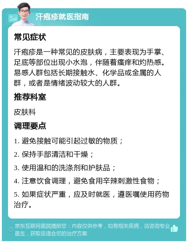 汗疱疹就医指南 常见症状 汗疱疹是一种常见的皮肤病，主要表现为手掌、足底等部位出现小水泡，伴随着瘙痒和灼热感。易感人群包括长期接触水、化学品或金属的人群，或者是情绪波动较大的人群。 推荐科室 皮肤科 调理要点 1. 避免接触可能引起过敏的物质； 2. 保持手部清洁和干燥； 3. 使用温和的洗涤剂和护肤品； 4. 注意饮食调理，避免食用辛辣刺激性食物； 5. 如果症状严重，应及时就医，遵医嘱使用药物治疗。