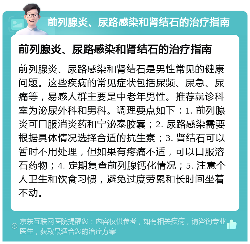 前列腺炎、尿路感染和肾结石的治疗指南 前列腺炎、尿路感染和肾结石的治疗指南 前列腺炎、尿路感染和肾结石是男性常见的健康问题。这些疾病的常见症状包括尿频、尿急、尿痛等，易感人群主要是中老年男性。推荐就诊科室为泌尿外科和男科。调理要点如下：1. 前列腺炎可口服消炎药和宁泌泰胶囊；2. 尿路感染需要根据具体情况选择合适的抗生素；3. 肾结石可以暂时不用处理，但如果有疼痛不适，可以口服溶石药物；4. 定期复查前列腺钙化情况；5. 注意个人卫生和饮食习惯，避免过度劳累和长时间坐着不动。