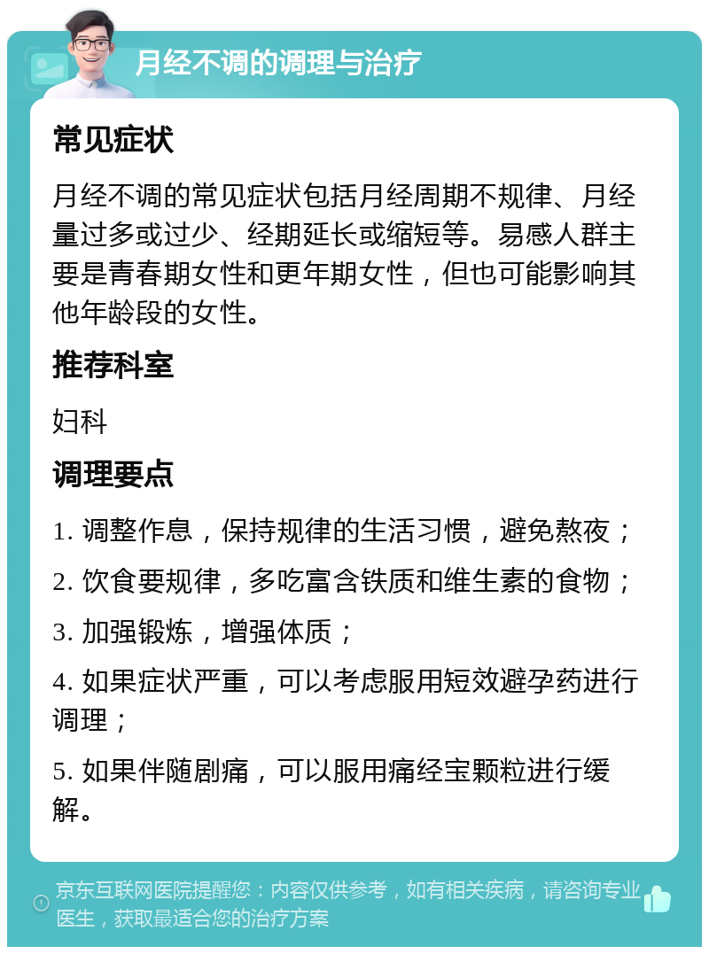 月经不调的调理与治疗 常见症状 月经不调的常见症状包括月经周期不规律、月经量过多或过少、经期延长或缩短等。易感人群主要是青春期女性和更年期女性，但也可能影响其他年龄段的女性。 推荐科室 妇科 调理要点 1. 调整作息，保持规律的生活习惯，避免熬夜； 2. 饮食要规律，多吃富含铁质和维生素的食物； 3. 加强锻炼，增强体质； 4. 如果症状严重，可以考虑服用短效避孕药进行调理； 5. 如果伴随剧痛，可以服用痛经宝颗粒进行缓解。