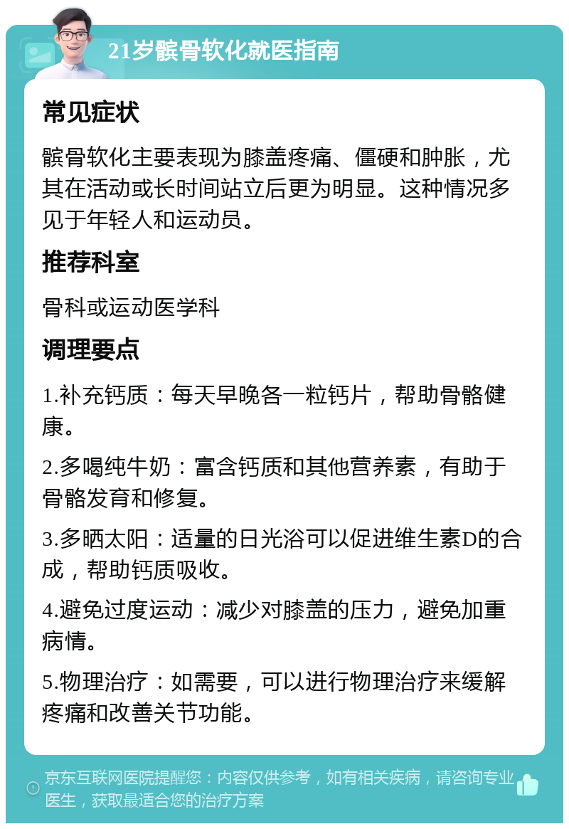 21岁髌骨软化就医指南 常见症状 髌骨软化主要表现为膝盖疼痛、僵硬和肿胀，尤其在活动或长时间站立后更为明显。这种情况多见于年轻人和运动员。 推荐科室 骨科或运动医学科 调理要点 1.补充钙质：每天早晚各一粒钙片，帮助骨骼健康。 2.多喝纯牛奶：富含钙质和其他营养素，有助于骨骼发育和修复。 3.多晒太阳：适量的日光浴可以促进维生素D的合成，帮助钙质吸收。 4.避免过度运动：减少对膝盖的压力，避免加重病情。 5.物理治疗：如需要，可以进行物理治疗来缓解疼痛和改善关节功能。