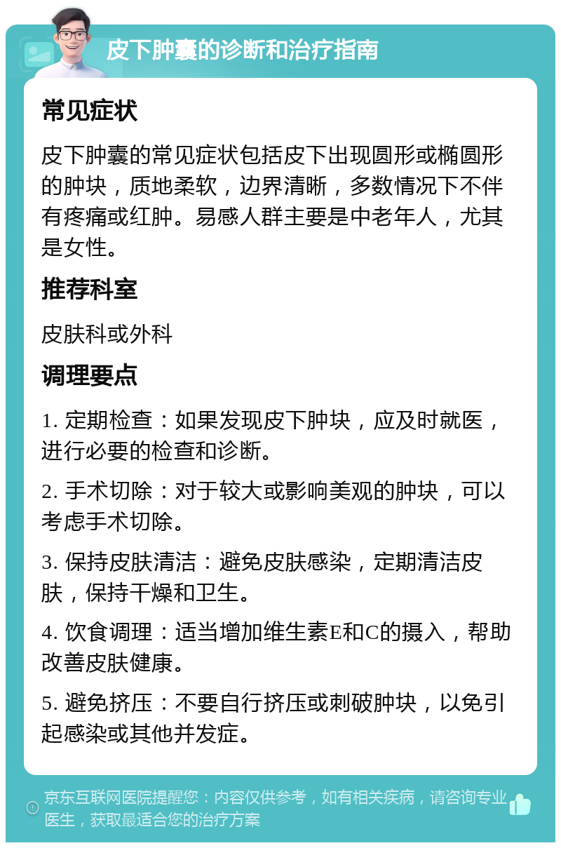 皮下肿囊的诊断和治疗指南 常见症状 皮下肿囊的常见症状包括皮下出现圆形或椭圆形的肿块，质地柔软，边界清晰，多数情况下不伴有疼痛或红肿。易感人群主要是中老年人，尤其是女性。 推荐科室 皮肤科或外科 调理要点 1. 定期检查：如果发现皮下肿块，应及时就医，进行必要的检查和诊断。 2. 手术切除：对于较大或影响美观的肿块，可以考虑手术切除。 3. 保持皮肤清洁：避免皮肤感染，定期清洁皮肤，保持干燥和卫生。 4. 饮食调理：适当增加维生素E和C的摄入，帮助改善皮肤健康。 5. 避免挤压：不要自行挤压或刺破肿块，以免引起感染或其他并发症。