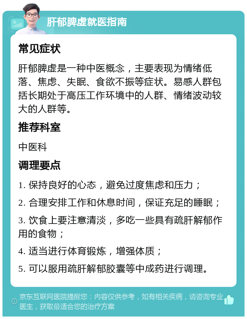 肝郁脾虚就医指南 常见症状 肝郁脾虚是一种中医概念，主要表现为情绪低落、焦虑、失眠、食欲不振等症状。易感人群包括长期处于高压工作环境中的人群、情绪波动较大的人群等。 推荐科室 中医科 调理要点 1. 保持良好的心态，避免过度焦虑和压力； 2. 合理安排工作和休息时间，保证充足的睡眠； 3. 饮食上要注意清淡，多吃一些具有疏肝解郁作用的食物； 4. 适当进行体育锻炼，增强体质； 5. 可以服用疏肝解郁胶囊等中成药进行调理。