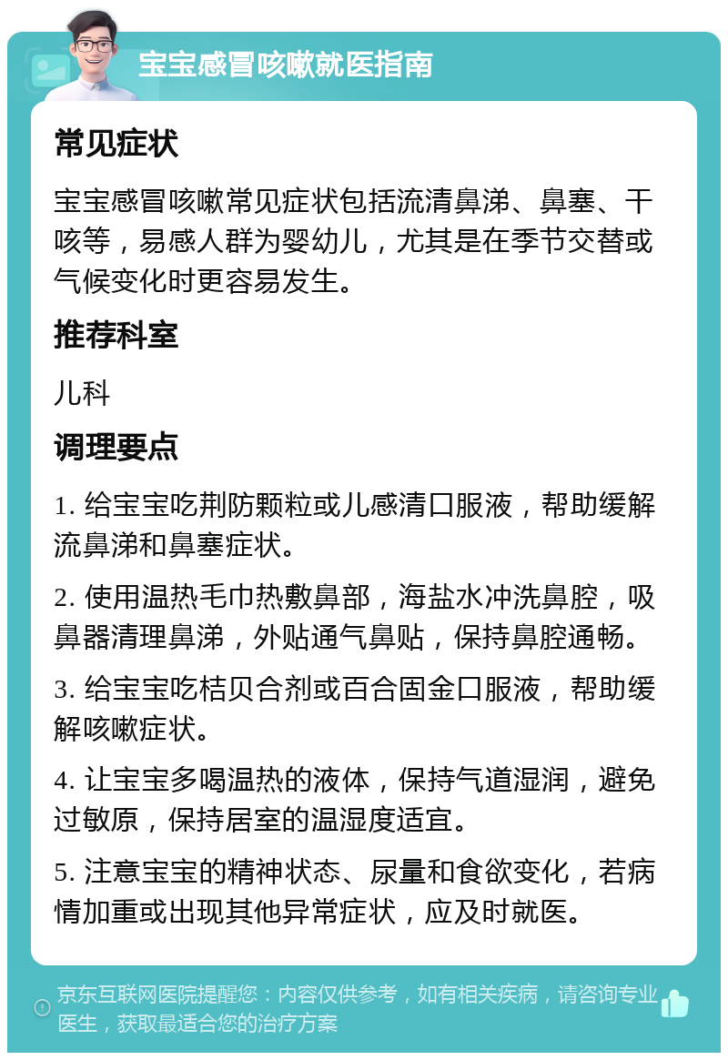 宝宝感冒咳嗽就医指南 常见症状 宝宝感冒咳嗽常见症状包括流清鼻涕、鼻塞、干咳等，易感人群为婴幼儿，尤其是在季节交替或气候变化时更容易发生。 推荐科室 儿科 调理要点 1. 给宝宝吃荆防颗粒或儿感清口服液，帮助缓解流鼻涕和鼻塞症状。 2. 使用温热毛巾热敷鼻部，海盐水冲洗鼻腔，吸鼻器清理鼻涕，外贴通气鼻贴，保持鼻腔通畅。 3. 给宝宝吃桔贝合剂或百合固金口服液，帮助缓解咳嗽症状。 4. 让宝宝多喝温热的液体，保持气道湿润，避免过敏原，保持居室的温湿度适宜。 5. 注意宝宝的精神状态、尿量和食欲变化，若病情加重或出现其他异常症状，应及时就医。