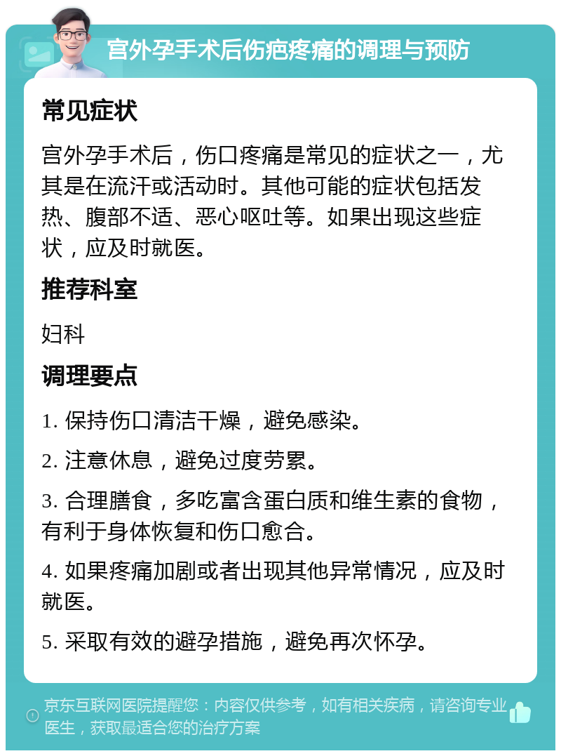 宫外孕手术后伤疤疼痛的调理与预防 常见症状 宫外孕手术后，伤口疼痛是常见的症状之一，尤其是在流汗或活动时。其他可能的症状包括发热、腹部不适、恶心呕吐等。如果出现这些症状，应及时就医。 推荐科室 妇科 调理要点 1. 保持伤口清洁干燥，避免感染。 2. 注意休息，避免过度劳累。 3. 合理膳食，多吃富含蛋白质和维生素的食物，有利于身体恢复和伤口愈合。 4. 如果疼痛加剧或者出现其他异常情况，应及时就医。 5. 采取有效的避孕措施，避免再次怀孕。