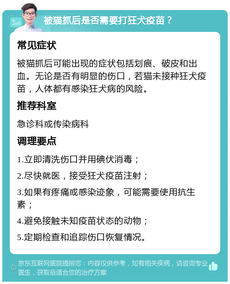 被猫抓后是否需要打狂犬疫苗？ 常见症状 被猫抓后可能出现的症状包括划痕、破皮和出血。无论是否有明显的伤口，若猫未接种狂犬疫苗，人体都有感染狂犬病的风险。 推荐科室 急诊科或传染病科 调理要点 1.立即清洗伤口并用碘伏消毒； 2.尽快就医，接受狂犬疫苗注射； 3.如果有疼痛或感染迹象，可能需要使用抗生素； 4.避免接触未知疫苗状态的动物； 5.定期检查和追踪伤口恢复情况。