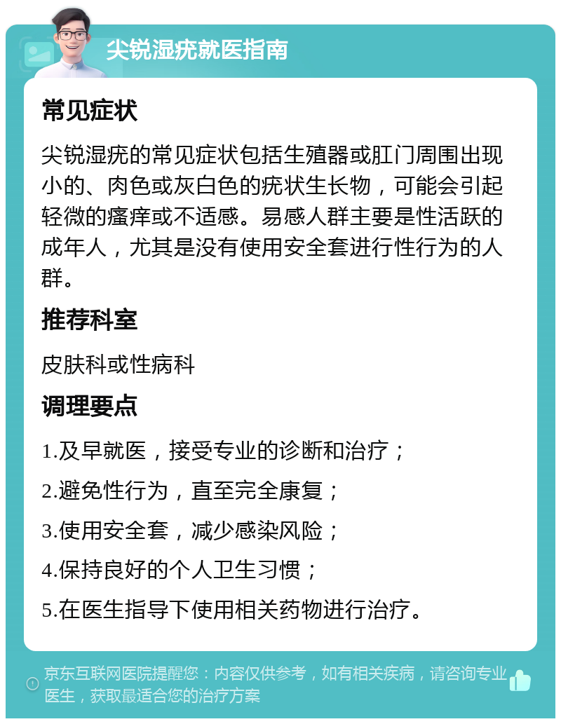 尖锐湿疣就医指南 常见症状 尖锐湿疣的常见症状包括生殖器或肛门周围出现小的、肉色或灰白色的疣状生长物，可能会引起轻微的瘙痒或不适感。易感人群主要是性活跃的成年人，尤其是没有使用安全套进行性行为的人群。 推荐科室 皮肤科或性病科 调理要点 1.及早就医，接受专业的诊断和治疗； 2.避免性行为，直至完全康复； 3.使用安全套，减少感染风险； 4.保持良好的个人卫生习惯； 5.在医生指导下使用相关药物进行治疗。