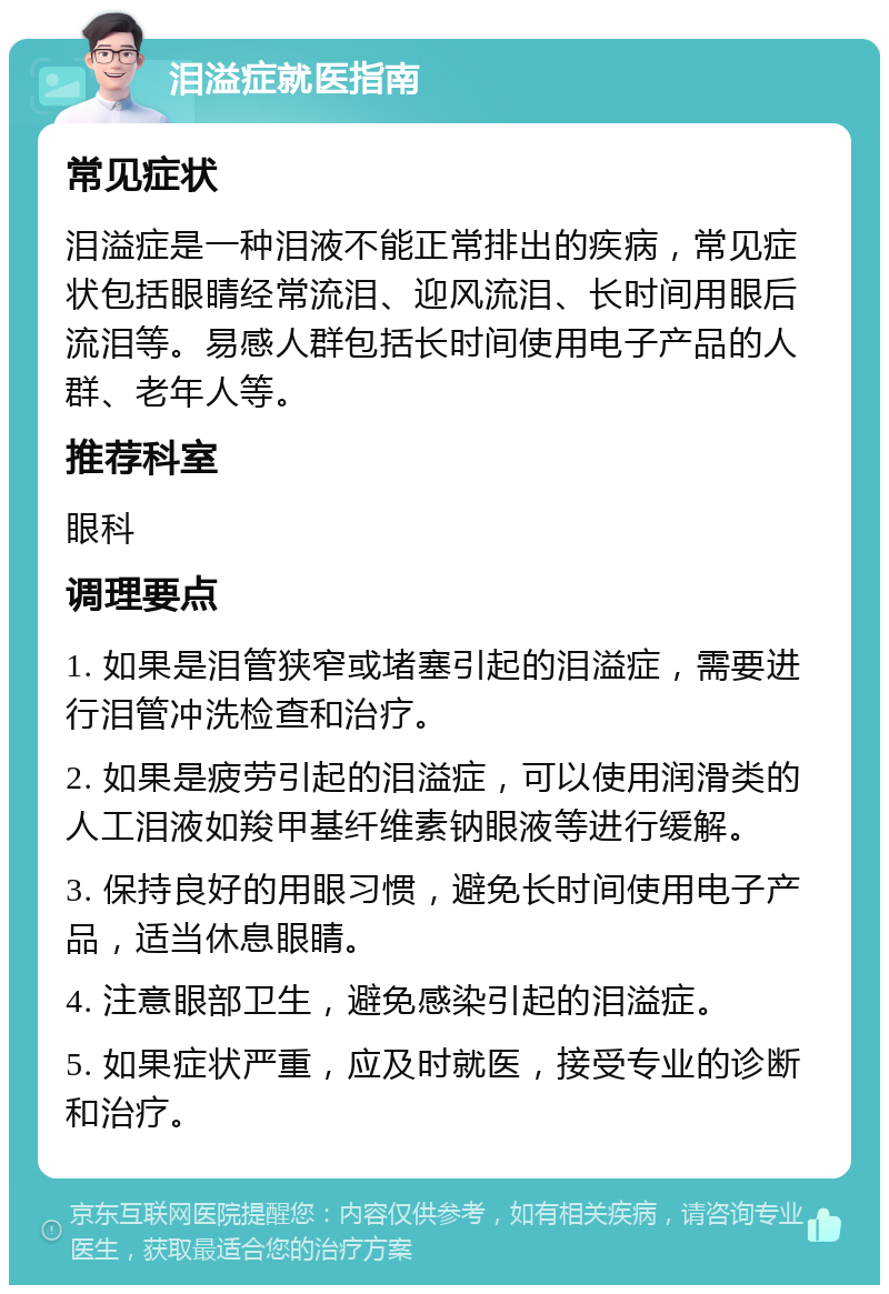 泪溢症就医指南 常见症状 泪溢症是一种泪液不能正常排出的疾病，常见症状包括眼睛经常流泪、迎风流泪、长时间用眼后流泪等。易感人群包括长时间使用电子产品的人群、老年人等。 推荐科室 眼科 调理要点 1. 如果是泪管狭窄或堵塞引起的泪溢症，需要进行泪管冲洗检查和治疗。 2. 如果是疲劳引起的泪溢症，可以使用润滑类的人工泪液如羧甲基纤维素钠眼液等进行缓解。 3. 保持良好的用眼习惯，避免长时间使用电子产品，适当休息眼睛。 4. 注意眼部卫生，避免感染引起的泪溢症。 5. 如果症状严重，应及时就医，接受专业的诊断和治疗。