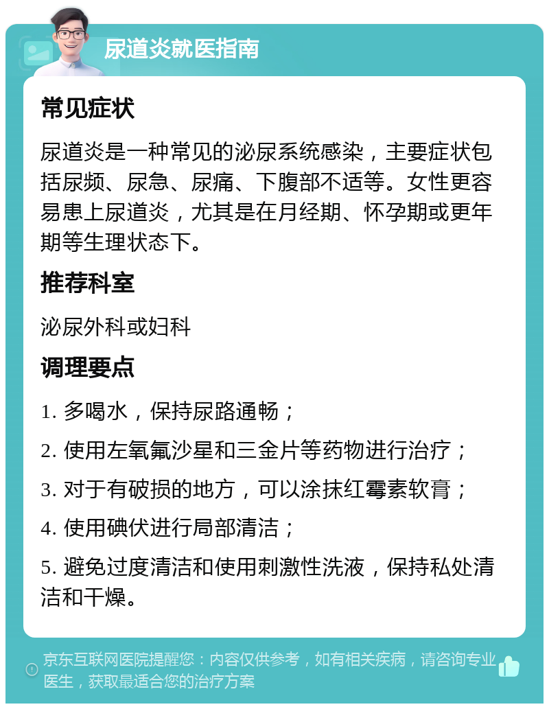 尿道炎就医指南 常见症状 尿道炎是一种常见的泌尿系统感染，主要症状包括尿频、尿急、尿痛、下腹部不适等。女性更容易患上尿道炎，尤其是在月经期、怀孕期或更年期等生理状态下。 推荐科室 泌尿外科或妇科 调理要点 1. 多喝水，保持尿路通畅； 2. 使用左氧氟沙星和三金片等药物进行治疗； 3. 对于有破损的地方，可以涂抹红霉素软膏； 4. 使用碘伏进行局部清洁； 5. 避免过度清洁和使用刺激性洗液，保持私处清洁和干燥。