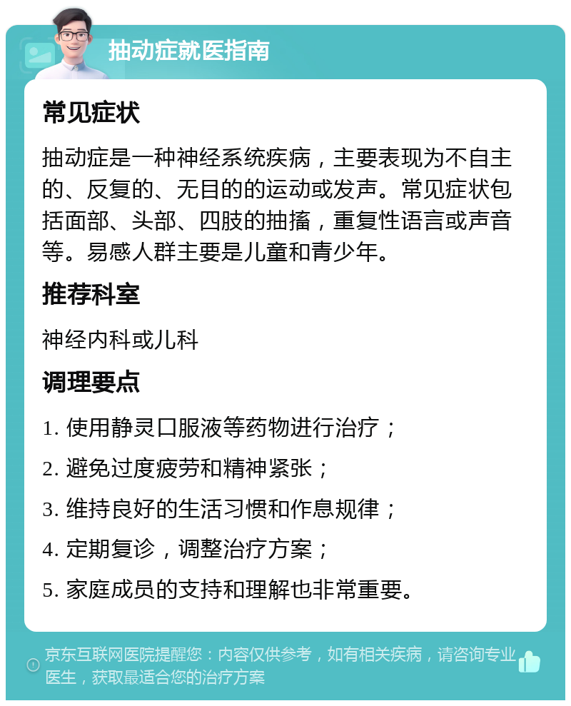 抽动症就医指南 常见症状 抽动症是一种神经系统疾病，主要表现为不自主的、反复的、无目的的运动或发声。常见症状包括面部、头部、四肢的抽搐，重复性语言或声音等。易感人群主要是儿童和青少年。 推荐科室 神经内科或儿科 调理要点 1. 使用静灵口服液等药物进行治疗； 2. 避免过度疲劳和精神紧张； 3. 维持良好的生活习惯和作息规律； 4. 定期复诊，调整治疗方案； 5. 家庭成员的支持和理解也非常重要。