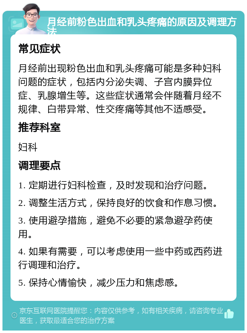 月经前粉色出血和乳头疼痛的原因及调理方法 常见症状 月经前出现粉色出血和乳头疼痛可能是多种妇科问题的症状，包括内分泌失调、子宫内膜异位症、乳腺增生等。这些症状通常会伴随着月经不规律、白带异常、性交疼痛等其他不适感受。 推荐科室 妇科 调理要点 1. 定期进行妇科检查，及时发现和治疗问题。 2. 调整生活方式，保持良好的饮食和作息习惯。 3. 使用避孕措施，避免不必要的紧急避孕药使用。 4. 如果有需要，可以考虑使用一些中药或西药进行调理和治疗。 5. 保持心情愉快，减少压力和焦虑感。