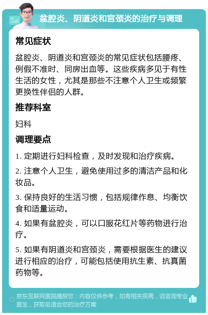 盆腔炎、阴道炎和宫颈炎的治疗与调理 常见症状 盆腔炎、阴道炎和宫颈炎的常见症状包括腰疼、例假不准时、同房出血等。这些疾病多见于有性生活的女性，尤其是那些不注意个人卫生或频繁更换性伴侣的人群。 推荐科室 妇科 调理要点 1. 定期进行妇科检查，及时发现和治疗疾病。 2. 注意个人卫生，避免使用过多的清洁产品和化妆品。 3. 保持良好的生活习惯，包括规律作息、均衡饮食和适量运动。 4. 如果有盆腔炎，可以口服花红片等药物进行治疗。 5. 如果有阴道炎和宫颈炎，需要根据医生的建议进行相应的治疗，可能包括使用抗生素、抗真菌药物等。