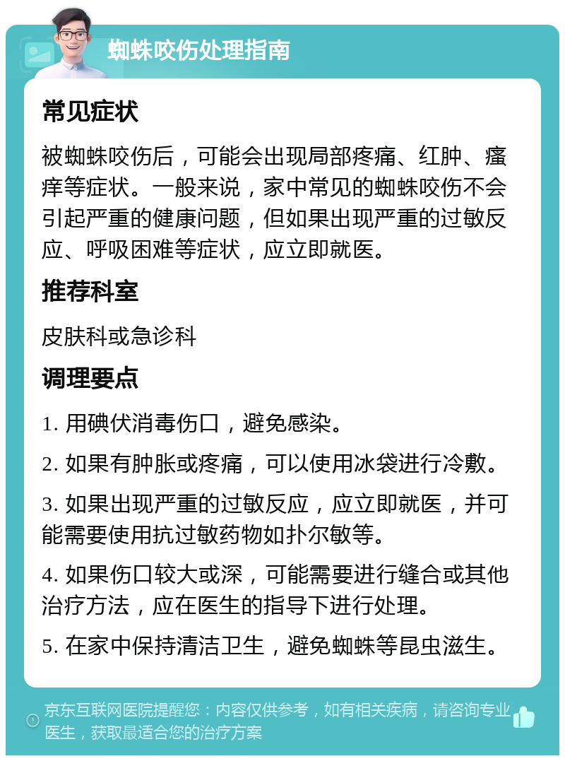 蜘蛛咬伤处理指南 常见症状 被蜘蛛咬伤后，可能会出现局部疼痛、红肿、瘙痒等症状。一般来说，家中常见的蜘蛛咬伤不会引起严重的健康问题，但如果出现严重的过敏反应、呼吸困难等症状，应立即就医。 推荐科室 皮肤科或急诊科 调理要点 1. 用碘伏消毒伤口，避免感染。 2. 如果有肿胀或疼痛，可以使用冰袋进行冷敷。 3. 如果出现严重的过敏反应，应立即就医，并可能需要使用抗过敏药物如扑尔敏等。 4. 如果伤口较大或深，可能需要进行缝合或其他治疗方法，应在医生的指导下进行处理。 5. 在家中保持清洁卫生，避免蜘蛛等昆虫滋生。