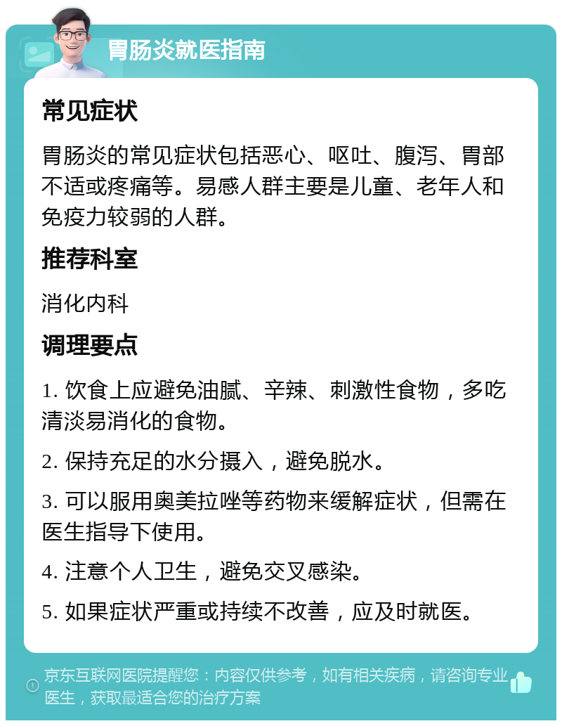 胃肠炎就医指南 常见症状 胃肠炎的常见症状包括恶心、呕吐、腹泻、胃部不适或疼痛等。易感人群主要是儿童、老年人和免疫力较弱的人群。 推荐科室 消化内科 调理要点 1. 饮食上应避免油腻、辛辣、刺激性食物，多吃清淡易消化的食物。 2. 保持充足的水分摄入，避免脱水。 3. 可以服用奥美拉唑等药物来缓解症状，但需在医生指导下使用。 4. 注意个人卫生，避免交叉感染。 5. 如果症状严重或持续不改善，应及时就医。