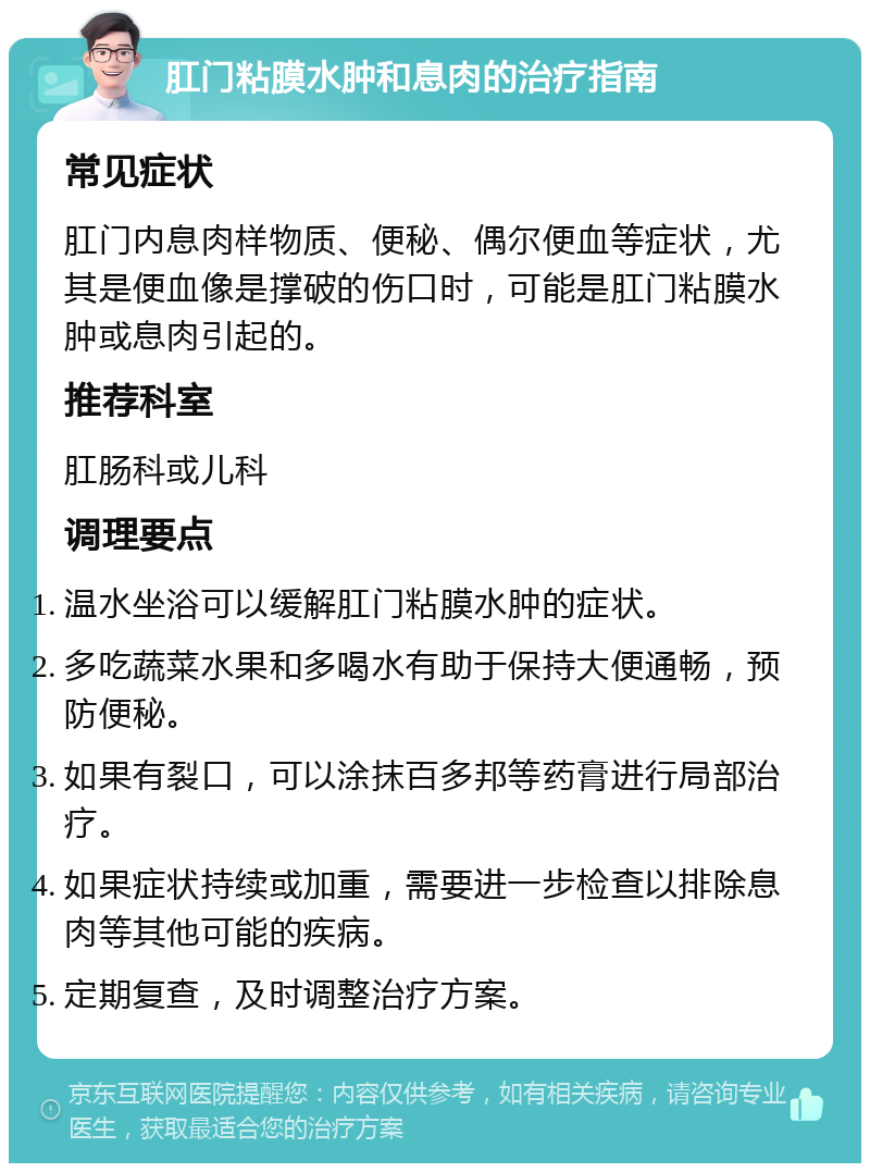 肛门粘膜水肿和息肉的治疗指南 常见症状 肛门内息肉样物质、便秘、偶尔便血等症状，尤其是便血像是撑破的伤口时，可能是肛门粘膜水肿或息肉引起的。 推荐科室 肛肠科或儿科 调理要点 温水坐浴可以缓解肛门粘膜水肿的症状。 多吃蔬菜水果和多喝水有助于保持大便通畅，预防便秘。 如果有裂口，可以涂抹百多邦等药膏进行局部治疗。 如果症状持续或加重，需要进一步检查以排除息肉等其他可能的疾病。 定期复查，及时调整治疗方案。