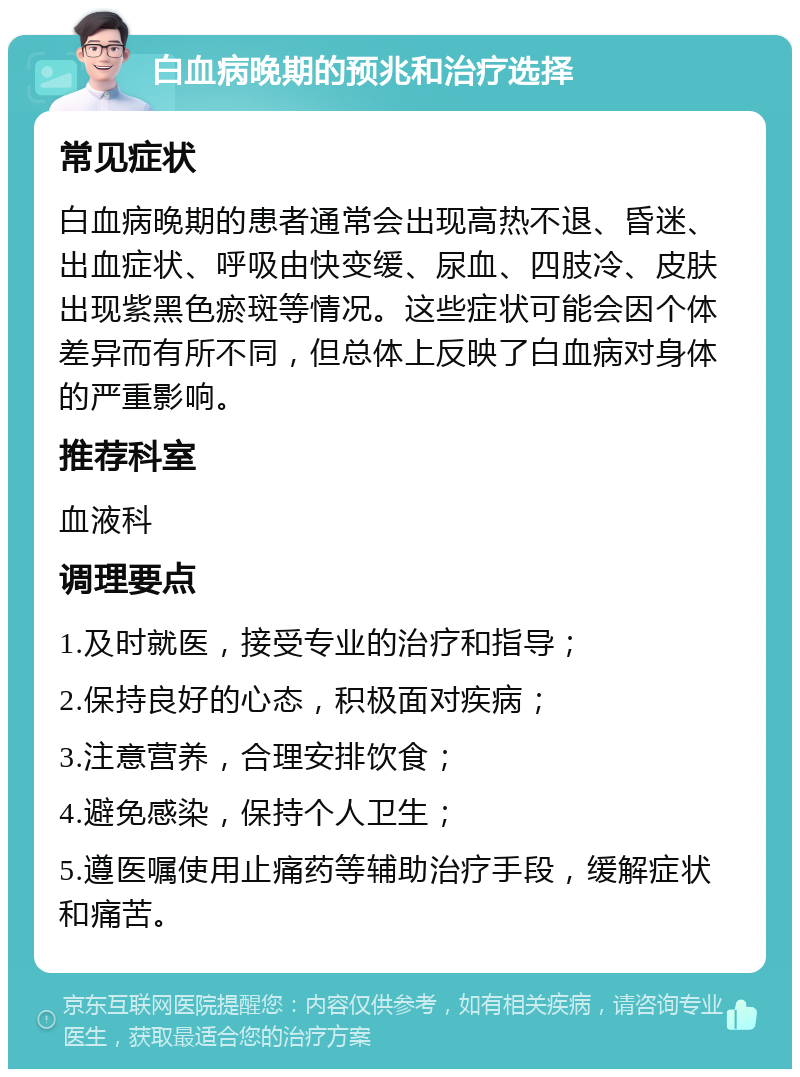 白血病晚期的预兆和治疗选择 常见症状 白血病晚期的患者通常会出现高热不退、昏迷、出血症状、呼吸由快变缓、尿血、四肢冷、皮肤出现紫黑色瘀斑等情况。这些症状可能会因个体差异而有所不同，但总体上反映了白血病对身体的严重影响。 推荐科室 血液科 调理要点 1.及时就医，接受专业的治疗和指导； 2.保持良好的心态，积极面对疾病； 3.注意营养，合理安排饮食； 4.避免感染，保持个人卫生； 5.遵医嘱使用止痛药等辅助治疗手段，缓解症状和痛苦。